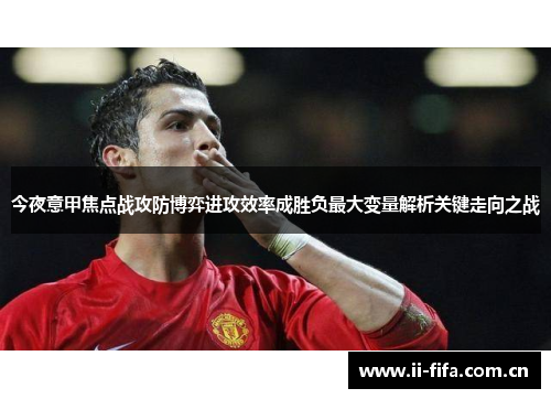 今夜意甲焦点战攻防博弈进攻效率成胜负最大变量解析关键走向之战 今夜意甲焦点战攻防博弈进攻效率成胜负最大变量解析关键走向之战